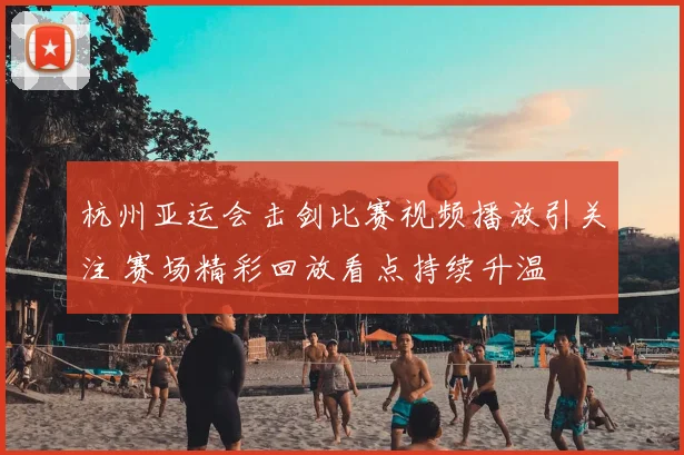 杭州亚运会击剑比赛视频播放引关注 赛场精彩回放看点持续升温
