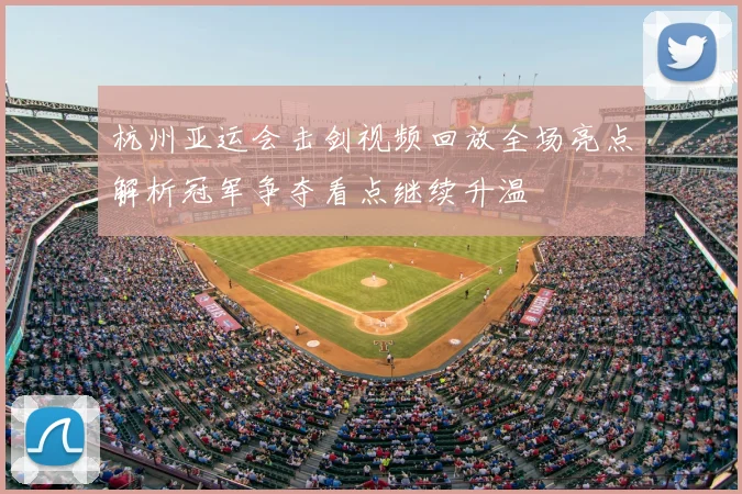 杭州亚运会击剑视频回放全场亮点解析冠军争夺看点继续升温