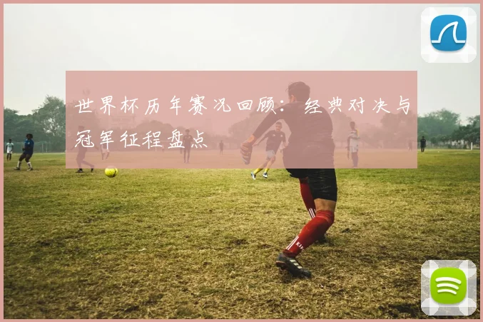 世界杯历年赛况回顾:经典对决与冠军征程盘点