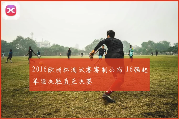 2016欧洲杯淘汰赛赛制公布 16强起单场决胜直至决赛