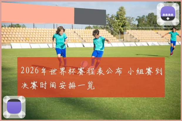 2026年世界杯赛程表公布 小组赛到决赛时间安排一览